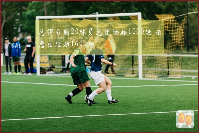 总得分前20球员总出场超1000场 老詹出场超1600场