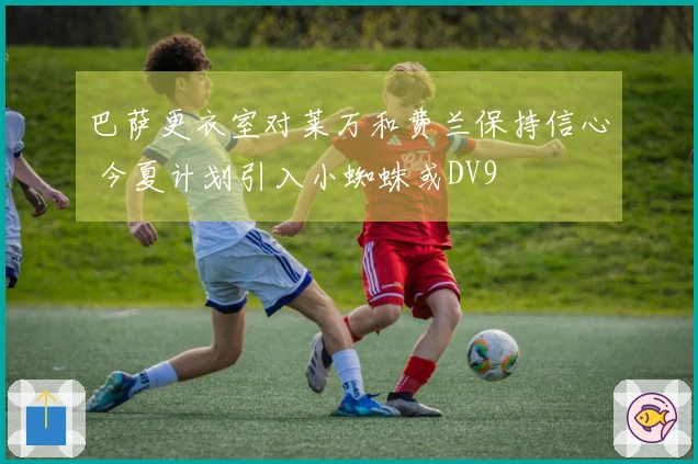 巴萨更衣室对莱万和费兰保持信心 今夏计划引入小蜘蛛或DV9