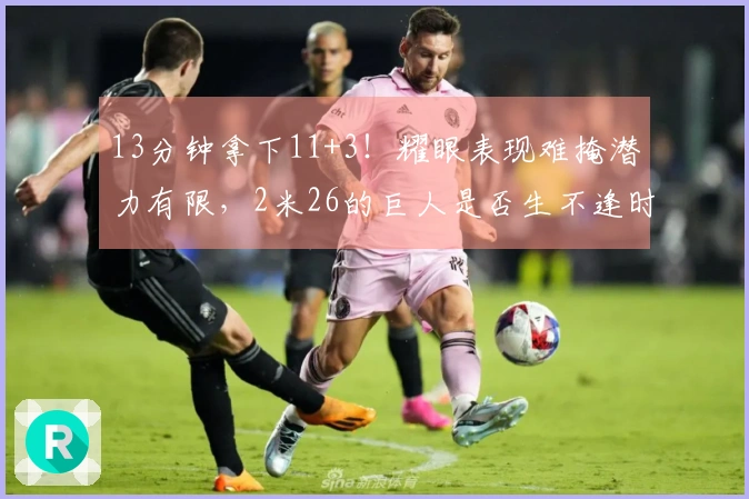 13分钟拿下11+3！耀眼表现难掩潜力有限，2米26的巨人是否生不逢时？