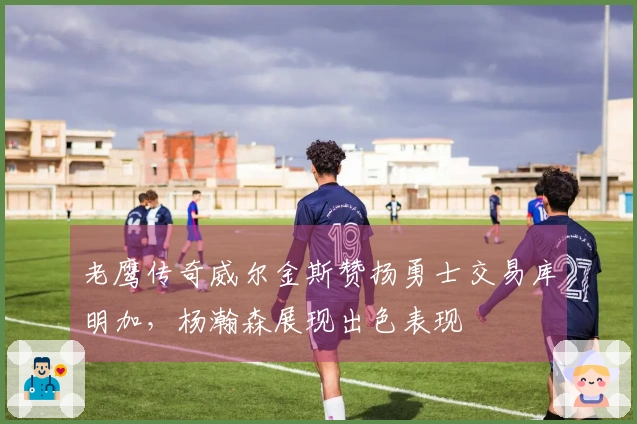 老鹰传奇威尔金斯赞扬勇士交易库明加，杨瀚森展现出色表现