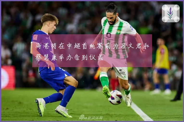 海港将在中超首轮赛前为吕文君和蔡慧康举办告别仪式