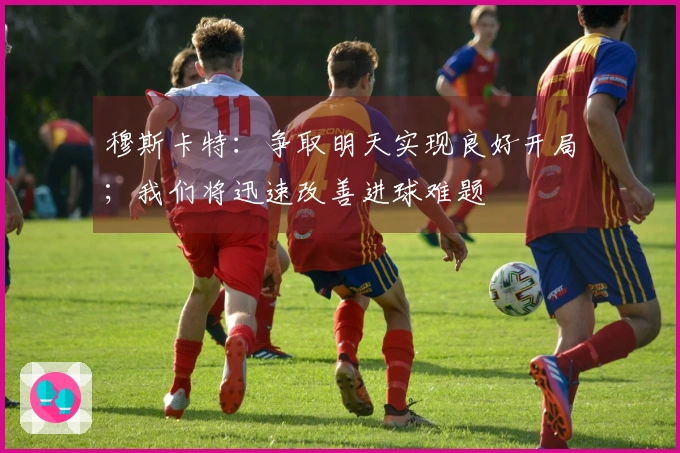 穆斯卡特：争取明天实现良好开局；我们将迅速改善进球难题