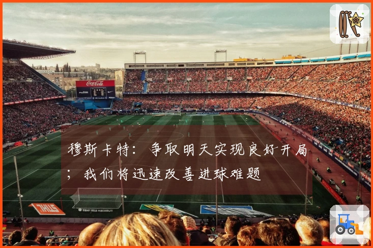 穆斯卡特:争取明天实现良好开局;我们将迅速改善进球难题