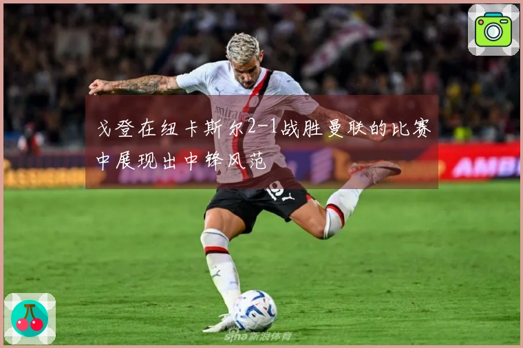 戈登在纽卡斯尔2-1战胜曼联的比赛中展现出中锋风范