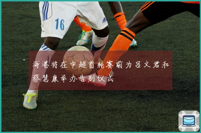 海港将在中超首轮赛前为吕文君和蔡慧康举办告别仪式