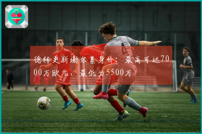 德转更新谢尔基身价：最高可达7000万欧元，最低为5500万