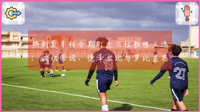 热刺夏季转会期盯上三位教练人选：波切蒂诺、德泽尔比与罗比基恩在列