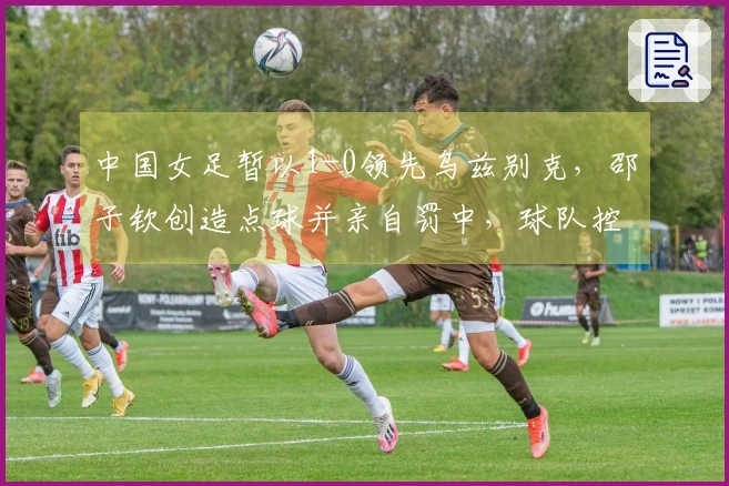 中国女足暂以1-0领先乌兹别克，邵子钦创造点球并亲自罚中，球队控球率超80%