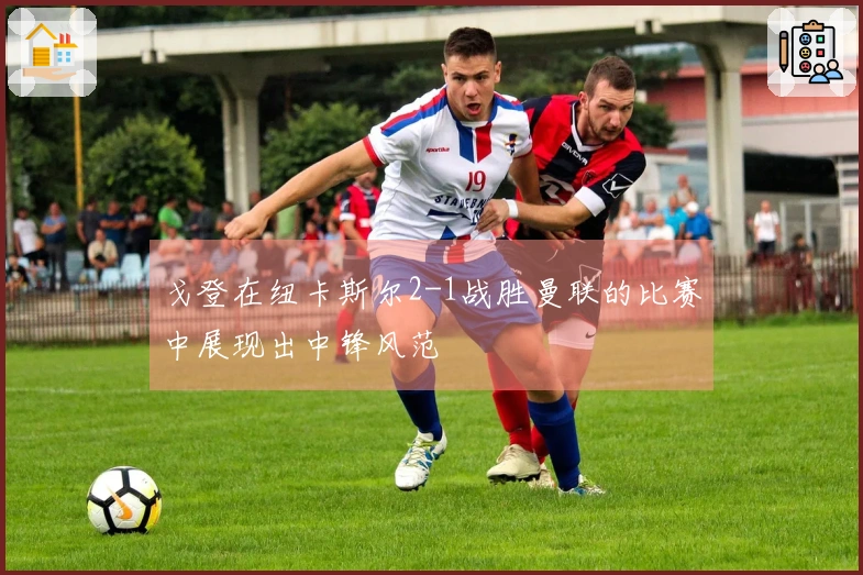 戈登在纽卡斯尔2-1战胜曼联的比赛中展现出中锋风范