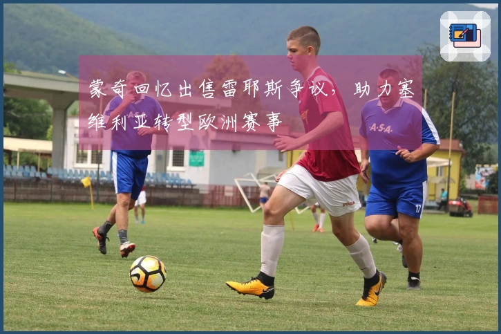 蒙奇回忆出售雷耶斯争议，助力塞维利亚转型欧洲赛事