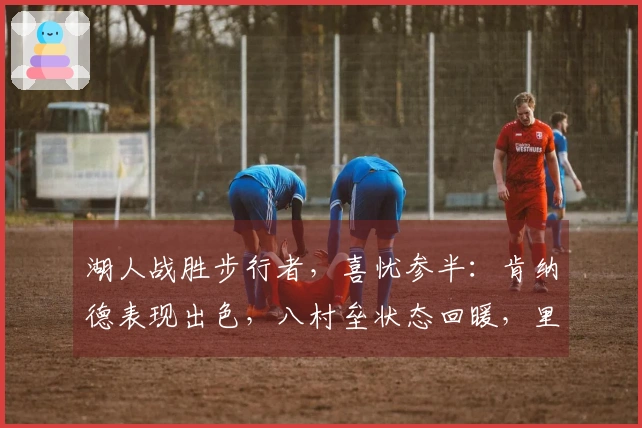 湖人战胜步行者，喜忧参半：肯纳德表现出色，八村垒状态回暖，里弗斯引发疑虑