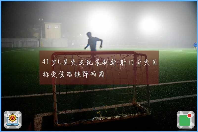 41岁C罗失点纪录刷新 射门全失目标受伤恐缺阵两周