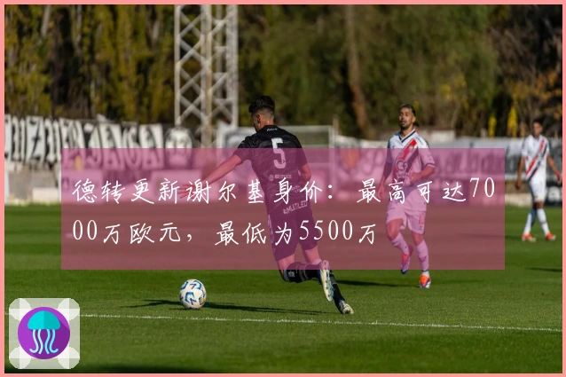 德转更新谢尔基身价：最高可达7000万欧元，最低为5500万