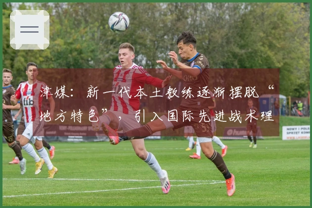 津媒：新一代本土教练逐渐摆脱“地方特色”，引入国际先进战术理念