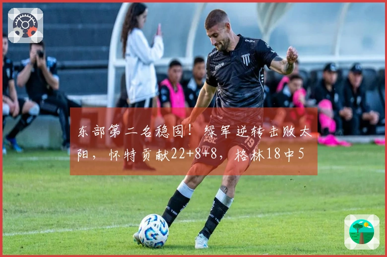 东部第二名稳固！绿军逆转击败太阳，怀特贡献22+8+8，格林18中5