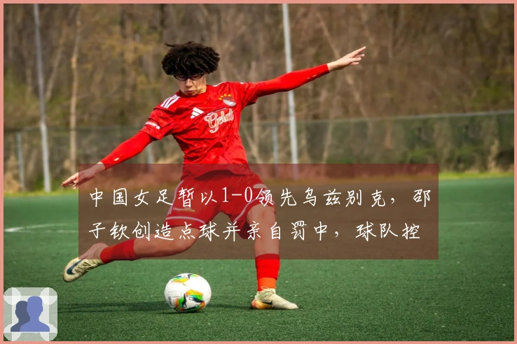 中国女足暂以1-0领先乌兹别克，邵子钦创造点球并亲自罚中，球队控球率超80%