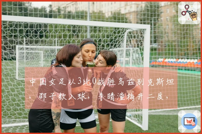 中国女足以3比0战胜乌兹别克斯坦，邵子钦入球，李晴潼梅开二度，提前晋级亚洲杯小组赛