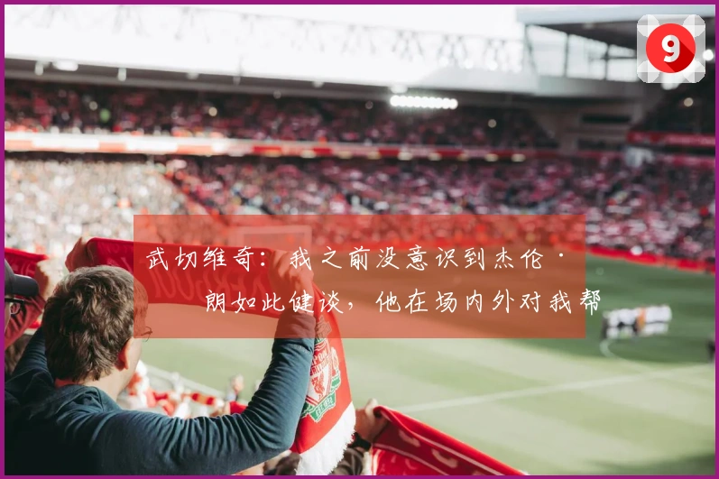 武切维奇：我之前没意识到杰伦·布朗如此健谈，他在场内外对我帮助很大