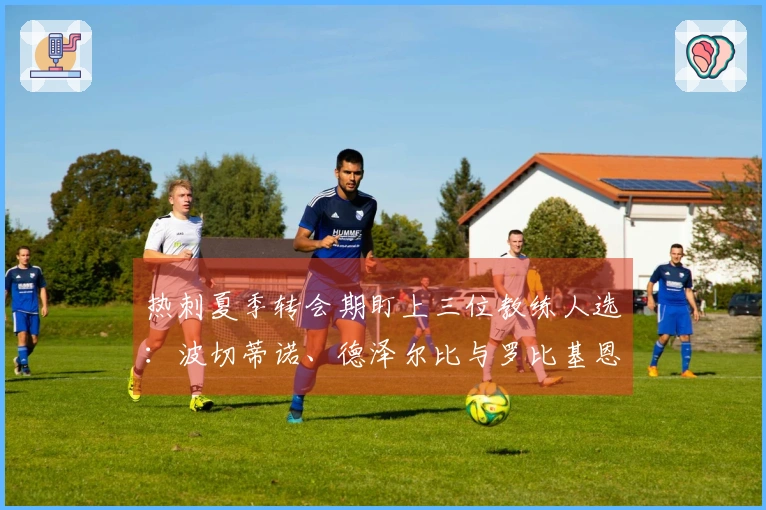 热刺夏季转会期盯上三位教练人选：波切蒂诺、德泽尔比与罗比基恩在列